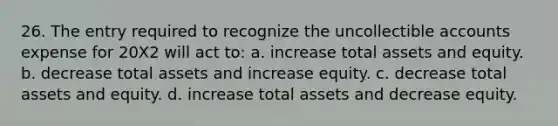 26. The entry required to recognize the uncollectible accounts expense for 20X2 will act to: a. increase total assets and equity. b. decrease total assets and increase equity. c. decrease total assets and equity. d. increase total assets and decrease equity.