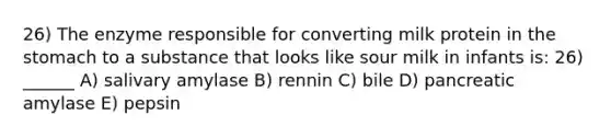 26) The enzyme responsible for converting milk protein in <a href='https://www.questionai.com/knowledge/kLccSGjkt8-the-stomach' class='anchor-knowledge'>the stomach</a> to a substance that looks like sour milk in infants is: 26) ______ A) salivary amylase B) rennin C) bile D) pancreatic amylase E) pepsin