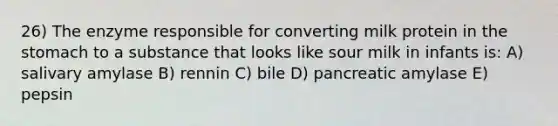 26) The enzyme responsible for converting milk protein in the stomach to a substance that looks like sour milk in infants is: A) salivary amylase B) rennin C) bile D) pancreatic amylase E) pepsin