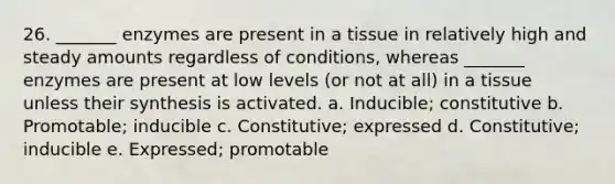 26. _______ enzymes are present in a tissue in relatively high and steady amounts regardless of conditions, whereas _______ enzymes are present at low levels (or not at all) in a tissue unless their synthesis is activated. a. Inducible; constitutive b. Promotable; inducible c. Constitutive; expressed d. Constitutive; inducible e. Expressed; promotable