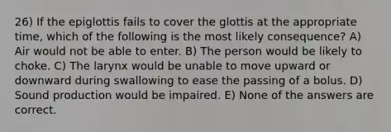 26) If the epiglottis fails to cover the glottis at the appropriate time, which of the following is the most likely consequence? A) Air would not be able to enter. B) The person would be likely to choke. C) The larynx would be unable to move upward or downward during swallowing to ease the passing of a bolus. D) Sound production would be impaired. E) None of the answers are correct.