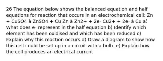 26 The equation below shows the balanced equation and half equations for reaction that occurs in an electrochemical cell: Zn + CuSO4 à ZnSO4 + Cu Zn à Zn2+ + 2e- Cu2+ + 2e- à Cu a) What does e- represent in the half equation b) Identify which element has been oxidised and which has been reduced c) Explain why this reaction occurs d) Draw a diagram to show how this cell could be set up in a circuit with a bulb. e) Explain how the cell produces an electrical current