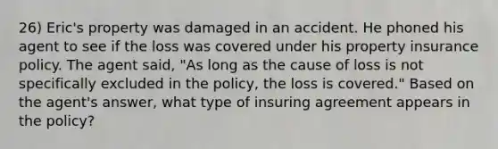 26) Eric's property was damaged in an accident. He phoned his agent to see if the loss was covered under his property insurance policy. The agent said, "As long as the cause of loss is not specifically excluded in the policy, the loss is covered." Based on the agent's answer, what type of insuring agreement appears in the policy?