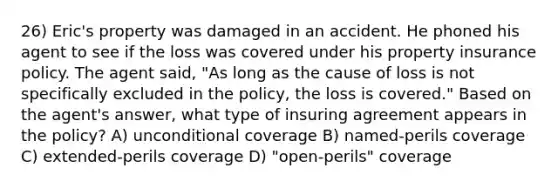 26) Eric's property was damaged in an accident. He phoned his agent to see if the loss was covered under his property insurance policy. The agent said, "As long as the cause of loss is not specifically excluded in the policy, the loss is covered." Based on the agent's answer, what type of insuring agreement appears in the policy? A) unconditional coverage B) named-perils coverage C) extended-perils coverage D) "open-perils" coverage