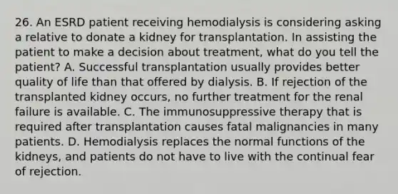 26. An ESRD patient receiving hemodialysis is considering asking a relative to donate a kidney for transplantation. In assisting the patient to make a decision about treatment, what do you tell the patient? A. Successful transplantation usually provides better quality of life than that offered by dialysis. B. If rejection of the transplanted kidney occurs, no further treatment for the renal failure is available. C. The immunosuppressive therapy that is required after transplantation causes fatal malignancies in many patients. D. Hemodialysis replaces the normal functions of the kidneys, and patients do not have to live with the continual fear of rejection.