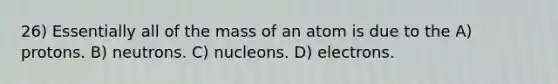 26) Essentially all of the mass of an atom is due to the A) protons. B) neutrons. C) nucleons. D) electrons.