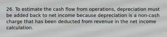 26. To estimate the cash flow from operations, depreciation must be added back to net income because depreciation is a non-cash charge that has been deducted from revenue in the net income calculation.