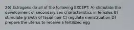 26) Estrogens do all of the following EXCEPT: A) stimulate the development of secondary sex characteristics in females B) stimulate growth of facial hair C) regulate menstruation D) prepare the uterus to receive a fertilized egg