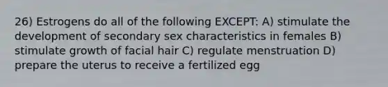 26) Estrogens do all of the following EXCEPT: A) stimulate the development of secondary sex characteristics in females B) stimulate growth of facial hair C) regulate menstruation D) prepare the uterus to receive a fertilized egg