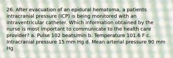 26. After evacuation of an epidural hematoma, a patients intracranial pressure (ICP) is being monitored with an intraventricular catheter. Which information obtained by the nurse is most important to communicate to the health care provider? a. Pulse 102 beats/min b. Temperature 101.6 F c. Intracranial pressure 15 mm Hg d. Mean arterial pressure 90 mm Hg