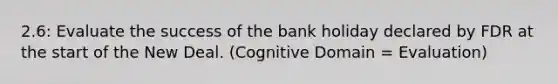 2.6: Evaluate the success of the bank holiday declared by FDR at the start of the New Deal. (Cognitive Domain = Evaluation)