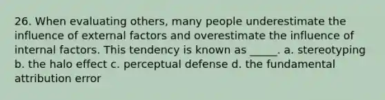 26. When evaluating others, many people underestimate the influence of external factors and overestimate the influence of internal factors. This tendency is known as _____. a. stereotyping b. the halo effect c. perceptual defense d. the fundamental attribution error