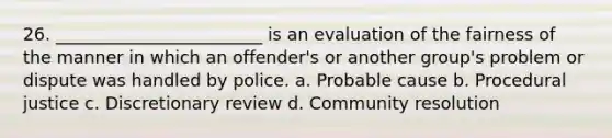 26. ________________________ is an evaluation of the fairness of the manner in which an offender's or another group's problem or dispute was handled by police. a. Probable cause b. Procedural justice c. Discretionary review d. Community resolution