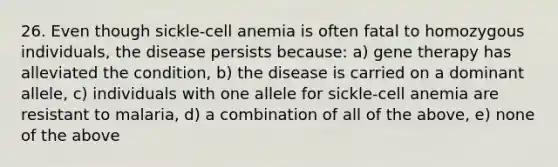 26. Even though sickle-cell anemia is often fatal to homozygous individuals, the disease persists because: a) gene therapy has alleviated the condition, b) the disease is carried on a dominant allele, c) individuals with one allele for sickle-cell anemia are resistant to malaria, d) a combination of all of the above, e) none of the above