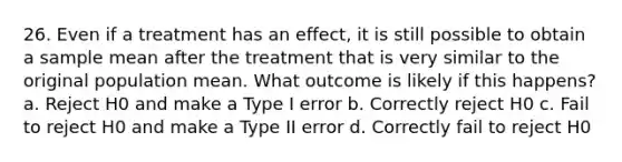 26. Even if a treatment has an effect, it is still possible to obtain a sample mean after the treatment that is very similar to the original population mean. What outcome is likely if this happens? a. Reject H0 and make a Type I error b. Correctly reject H0 c. Fail to reject H0 and make a Type II error d. Correctly fail to reject H0