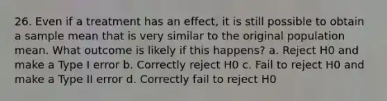 26. Even if a treatment has an effect, it is still possible to obtain a sample mean that is very similar to the original population mean. What outcome is likely if this happens? a. Reject H0 and make a Type I error b. Correctly reject H0 c. Fail to reject H0 and make a Type II error d. Correctly fail to reject H0