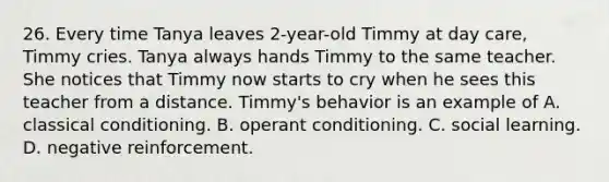 26. Every time Tanya leaves 2-year-old Timmy at day care, Timmy cries. Tanya always hands Timmy to the same teacher. She notices that Timmy now starts to cry when he sees this teacher from a distance. Timmy's behavior is an example of A. classical conditioning. B. operant conditioning. C. social learning. D. negative reinforcement.