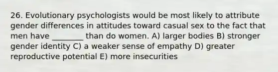 26. Evolutionary psychologists would be most likely to attribute gender differences in attitudes toward casual sex to the fact that men have ________ than do women. A) larger bodies B) stronger gender identity C) a weaker sense of empathy D) greater reproductive potential E) more insecurities