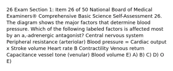 26 Exam Section 1: Item 26 of 50 National Board of Medical Examiners® Comprehensive Basic Science Self-Assessment 26. The diagram shows the major factors that determine blood pressure. Which of the following labeled factors is affected most by an a,-adrenergic antagonist? Central nervous system Peripheral resistance (arteriolar) Blood pressure = Cardiac output x Stroke volume Heart rate B Contractility Venous return Capacitance vessel tone (venular) Blood volume E) A) B) C) D) O E)