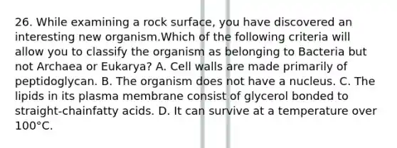 26. While examining a rock surface, you have discovered an interesting new organism.Which of the following criteria will allow you to classify the organism as belonging to Bacteria but not Archaea or Eukarya? A. Cell walls are made primarily of peptidoglycan. B. The organism does not have a nucleus. C. The lipids in its plasma membrane consist of glycerol bonded to straight-chainfatty acids. D. It can survive at a temperature over 100°C.