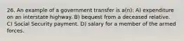 26. An example of a government transfer is a(n): A) expenditure on an interstate highway. B) bequest from a deceased relative. C) Social Security payment. D) salary for a member of the armed forces.