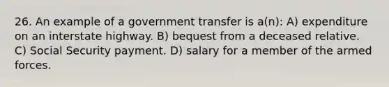 26. An example of a government transfer is a(n): A) expenditure on an interstate highway. B) bequest from a deceased relative. C) Social Security payment. D) salary for a member of the armed forces.