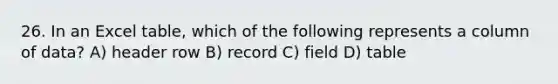 26. In an Excel table, which of the following represents a column of data? A) header row B) record C) field D) table