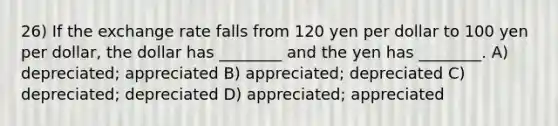 26) If the exchange rate falls from 120 yen per dollar to 100 yen per dollar, the dollar has ________ and the yen has ________. A) depreciated; appreciated B) appreciated; depreciated C) depreciated; depreciated D) appreciated; appreciated