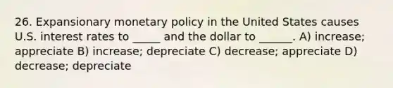 26. Expansionary monetary policy in the United States causes U.S. interest rates to _____ and the dollar to ______. A) increase; appreciate B) increase; depreciate C) decrease; appreciate D) decrease; depreciate