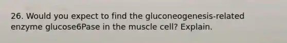 26. Would you expect to find the gluconeogenesis-related enzyme glucose6Pase in the muscle cell? Explain.