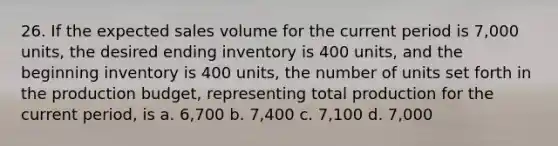 26. If the expected sales volume for the current period is 7,000 units, the desired ending inventory is 400 units, and the beginning inventory is 400 units, the number of units set forth in the production budget, representing total production for the current period, is a. 6,700 b. 7,400 c. 7,100 d. 7,000