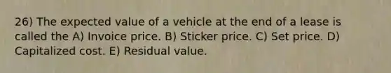 26) The expected value of a vehicle at the end of a lease is called the A) Invoice price. B) Sticker price. C) Set price. D) Capitalized cost. E) Residual value.