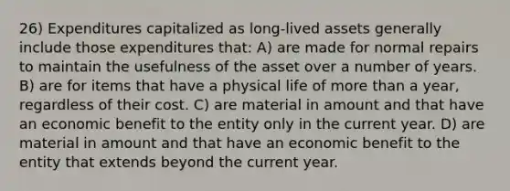 26) Expenditures capitalized as long-lived assets generally include those expenditures that: A) are made for normal repairs to maintain the usefulness of the asset over a number of years. B) are for items that have a physical life of more than a year, regardless of their cost. C) are material in amount and that have an economic benefit to the entity only in the current year. D) are material in amount and that have an economic benefit to the entity that extends beyond the current year.