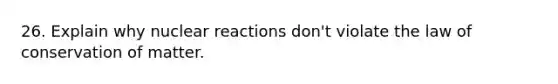 26. Explain why nuclear reactions don't violate the law of conservation of matter.