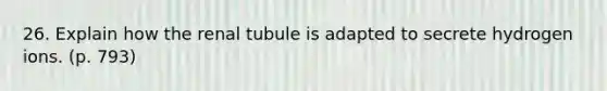 26. Explain how the renal tubule is adapted to secrete hydrogen ions. (p. 793)