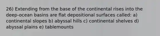 26) Extending from the base of the continental rises into the deep-ocean basins are flat depositional surfaces called: a) continental slopes b) abyssal hills c) continental shelves d) abyssal plains e) tablemounts