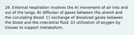 26. External respiration involves the A) movement of air into and out of the lungs. B) diffusion of gases between the alveoli and the circulating blood. C) exchange of dissolved gases between the blood and the interstitial fluid. D) utilization of oxygen by tissues to support metabolism.