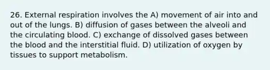 26. External respiration involves the A) movement of air into and out of the lungs. B) diffusion of gases between the alveoli and the circulating blood. C) exchange of dissolved gases between the blood and the interstitial fluid. D) utilization of oxygen by tissues to support metabolism.