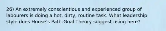 26) An extremely conscientious and experienced group of labourers is doing a hot, dirty, routine task. What leadership style does House's Path-Goal Theory suggest using here?