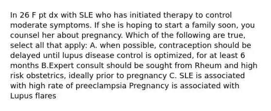 In 26 F pt dx with SLE who has initiated therapy to control moderate symptoms. If she is hoping to start a family soon, you counsel her about pregnancy. Which of the following are true, select all that apply: A. when possible, contraception should be delayed until lupus disease control is optimized, for at least 6 months B.Expert consult should be sought from Rheum and high risk obstetrics, ideally prior to pregnancy C. SLE is associated with high rate of preeclampsia Pregnancy is associated with Lupus flares