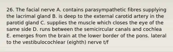 26. The facial nerve A. contains parasympathetic fibres supplying the lacrimal gland B. is deep to the external carotid artery in the parotid gland C. supplies the muscle which closes the eye of the same side D. runs between the semicircular canals and cochlea E. emerges from the brain at the lower border of the pons. lateral to the vestibulocochlear (eighth) nerve t/f