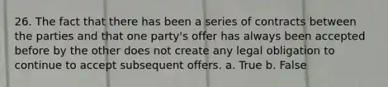 26. The fact that there has been a series of contracts between the parties and that one party's offer has always been accepted before by the other does not create any legal obligation to continue to accept subsequent offers. a. True b. False