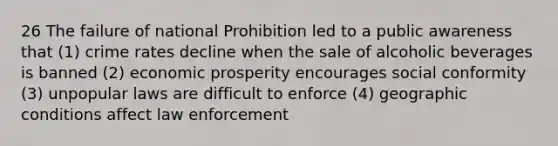 26 The failure of national Prohibition led to a public awareness that (1) crime rates decline when the sale of alcoholic beverages is banned (2) economic prosperity encourages social conformity (3) unpopular laws are difficult to enforce (4) geographic conditions affect law enforcement