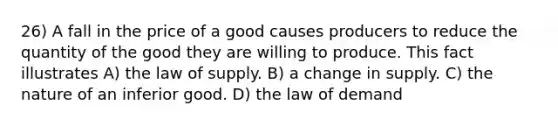 26) A fall in the price of a good causes producers to reduce the quantity of the good they are willing to produce. This fact illustrates A) the law of supply. B) a change in supply. C) the nature of an inferior good. D) the law of demand