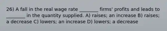 26) A fall in the real wage rate ________ firms' profits and leads to ________ in the quantity supplied. A) raises; an increase B) raises; a decrease C) lowers; an increase D) lowers; a decrease