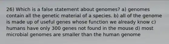 26) Which is a false statement about genomes? a) genomes contain all the genetic material of a species. b) all of the genome is made up of useful genes whose function we already know c) humans have only 300 genes not found in the mouse d) most microbial genomes are smaller than the human genome