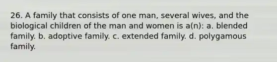 26. A family that consists of one man, several wives, and the biological children of the man and women is a(n): a. blended family. b. adoptive family. c. extended family. d. polygamous family.