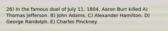 26) In the famous duel of July 11, 1804, Aaron Burr killed A) Thomas Jefferson. B) John Adams. C) Alexander Hamilton. D) George Randolph. E) Charles Pinckney.