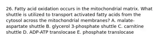 26. Fatty acid oxidation occurs in the mitochondrial matrix. What shuttle is utilized to transport activated fatty acids from the cytosol across the mitochondrial membranes? A. malate-aspartate shuttle B. glycerol 3-phosphate shuttle C. carnitine shuttle D. ADP-ATP translocase E. phosphate translocase