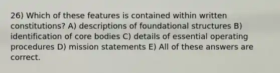 26) Which of these features is contained within written constitutions? A) descriptions of foundational structures B) identification of core bodies C) details of essential operating procedures D) mission statements E) All of these answers are correct.